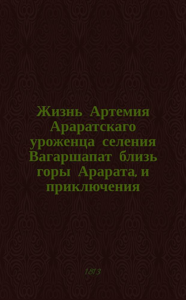 Жизнь Артемия Араратскаго уроженца селения Вагаршапат близь горы Арарата, и приключения, случившияся с ним от младенчества до совершенных лет; удаление его от своего отечества в Грузию, оттуда в Россию, потом в Персию и на конец возвращение обратно в Россию чрез Каспийское море; : с описанием многих любопытных предметов, находящихся в его стороне и прочих местах Персии, : с приложением шести гравированных эстампов изображающих виды городов персидских