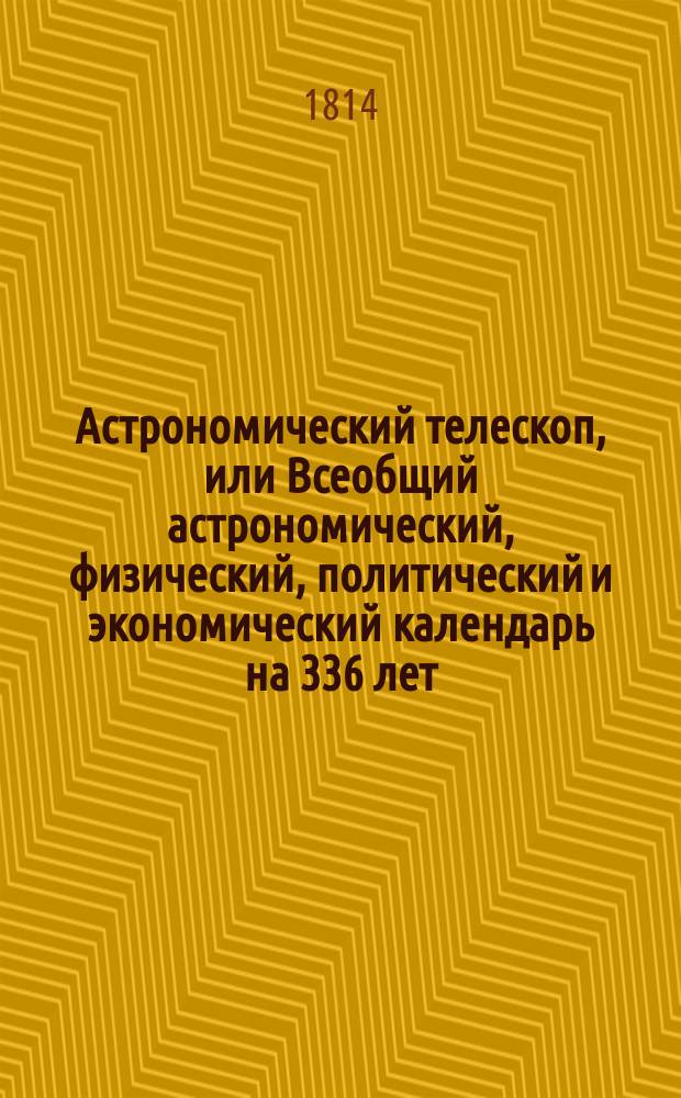 Астрономический телескоп, или Всеобщий астрономический, физический, политический и экономический календарь на 336 лет : показывающий: свойство и течение небесных тел; причины различных в атмосфере метеоров или явлений; систему солнечнаго мира, его различныя движения, и произходящия от сего солнечныя и лунныя затмения; разделение времени по старому и новому стилю; праздничные дни, установленные в православной греко-российской церкви; наконец содержащий в себе разделение годов по течению планет, с объяснением влияния оных и метеорологическими замечаниями о предузнавании перемены погод. Написанный по руководству славнейших физиков и астрономов, как-то: Бриссона, ла Ланда, Иосифа Мута, Вильгельма Кока, Алберта Феофрастическаго, Брюса, Красовскаго и других. [Собран. магистром математики Михайлом Бранкевичем]. Ч. 1
