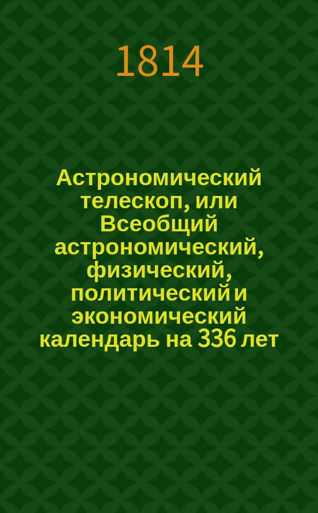 Астрономический телескоп, или Всеобщий астрономический, физический, политический и экономический календарь на 336 лет : показывающий: свойство и течение небесных тел; причины различных в атмосфере метеоров или явлений; систему солнечнаго мира, его различныя движения, и произходящия от сего солнечныя и лунныя затмения; разделение времени по старому и новому стилю; праздничные дни, установленные в православной греко-российской церкви; наконец содержащий в себе разделение годов по течению планет, с объяснением влияния оных и метеорологическими замечаниями о предузнавании перемены погод. Написанный по руководству славнейших физиков и астрономов, как-то: Бриссона, ла Ланда, Иосифа Мута, Вильгельма Кока, Алберта Феофрастическаго, Брюса, Красовскаго и других. [Собран. магистром математики Михайлом Бранкевичем]. Ч. 3