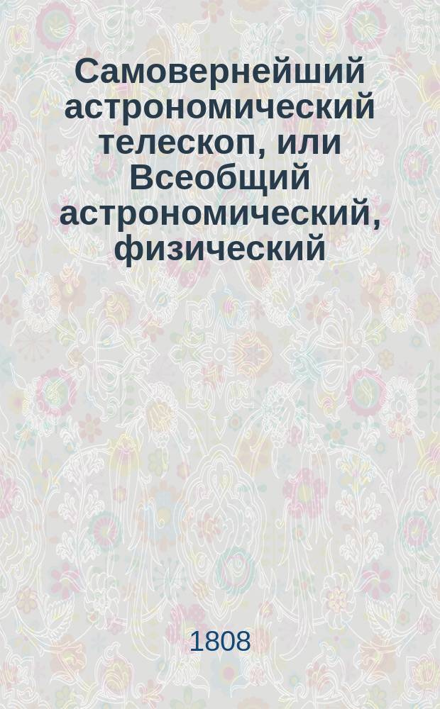 Самовернейший астрономический телескоп, или Всеобщий астрономический, физический, политический и экономический календарь на 336 лет : разделенный на три части и показывающий: причины различных в атмосфере метеоров или явлений; систему солнечнаго мира; его различныя движения, и произходящия от сего солнечныя и лунныя с ея переменами затмения; разделения времени по старому и новому стилю для каждаго года празднечных дней в православной грено-российской церкви и разныя годовыя ея установления; наконец содержащий в себе разделение годов, по течению планет, объяснение влияния планет и метеороскопическое о переменах погод предузнавание. Ч. 3 : Телескоп метеороскопический и астрологический