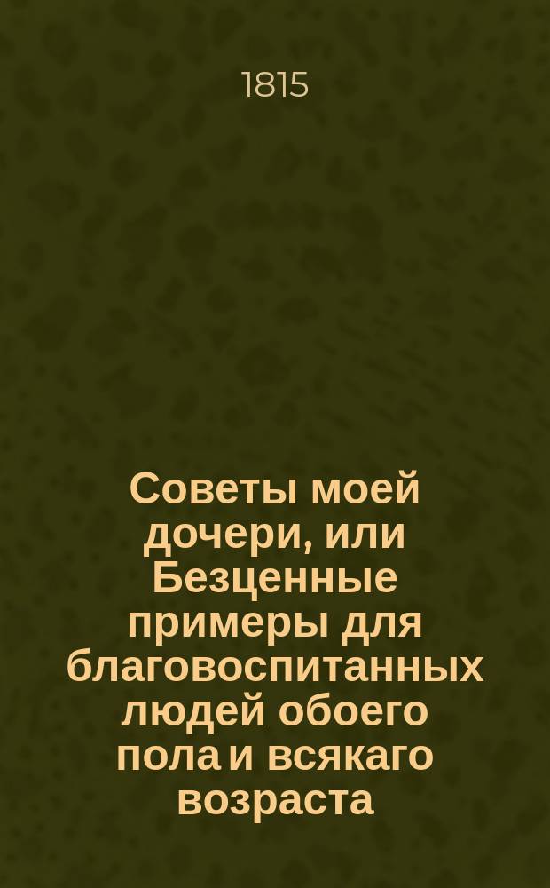 Советы моей дочери, или Безценные примеры для благовоспитанных людей обоего пола и всякаго возраста. Ч. 1 : [Птицы г-жи Гельвеции ; Желтый капот г-жи Коттень ; Оттенки возраста ; Романс Далейрака ; Маленький стол, или Подруги из пансиона]