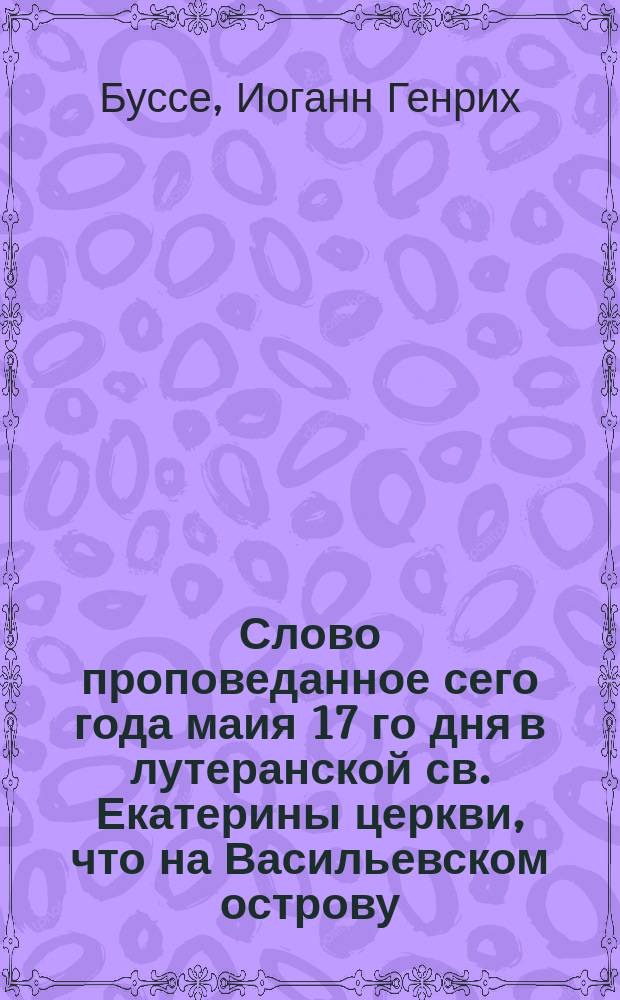 Слово проповеданное сего года маия 17 го дня в лутеранской св. Екатерины церкви, что на Васильевском острову, г-м Консисториалратом Иваном Буссе по случаю трехдневнаго торжественнаго празднования перваго столетия, прошедшаго от основания столичнаго града Санктпетербурга.