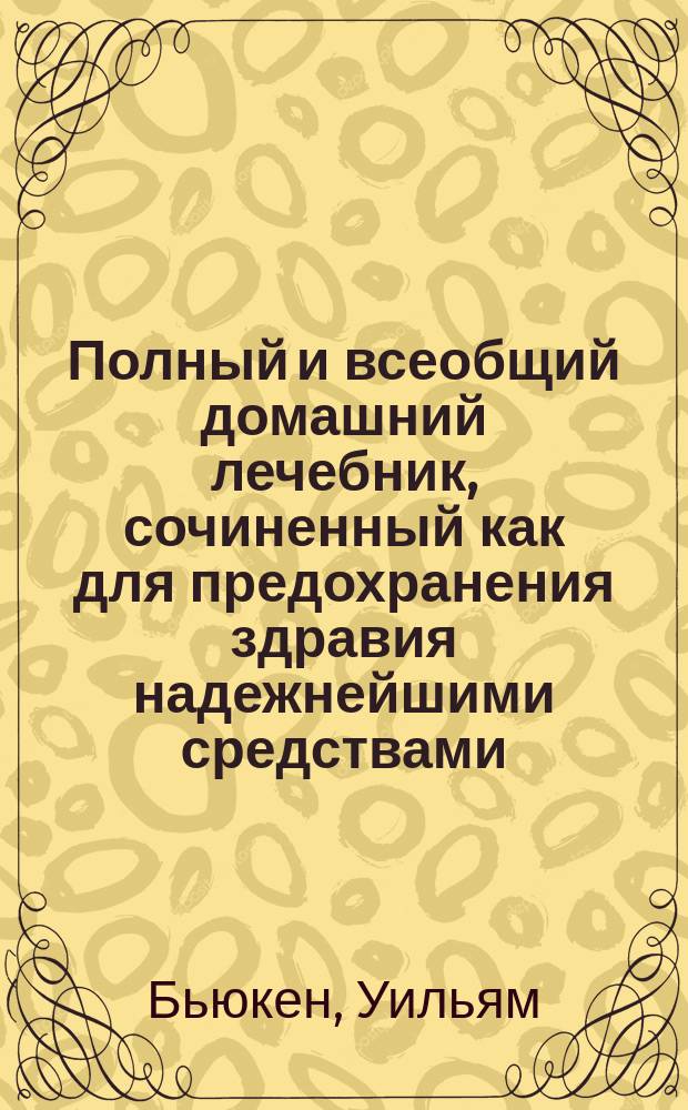 Полный и всеобщий домашний лечебник, сочиненный как для предохранения здравия надежнейшими средствами, так и для пользования болезней всякаго рода, : с показанием прочин, разпознавательных признаков, гнезда, оборотов, усилия и исхода оных; также лекарств, как повсюду пред глазами нашими находящихся, так и продаваемых в аптеках; наименования оных как российскими, так и латинскими словами; доброты, времени, употребления, количества и образа приема и других нужных обстоятельств, : в пользу всякаго человека, какого бы он ни был состояния и рода жизни и в каких бы ни находился болезнях