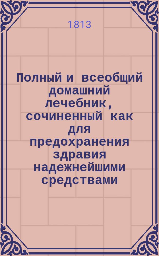 Полный и всеобщий домашний лечебник, сочиненный как для предохранения здравия надежнейшими средствами, так и для пользования болезней всякаго рода : с показанием прочин, разпознавательных признаков, гнезда, оборотов, усилия и исхода оных; также лекарств, как повсюду пред глазами нашими находящихся, так и продаваемых в аптеках; наименования оных как российскими, так и латинскими словами; доброты, времени, употребления, количества и образа приема и других нужных обстоятельств, в пользу всякаго человека, какого бы он ни был состояния и рода жизни и в каких бы ни находился болезнях. Т. 3