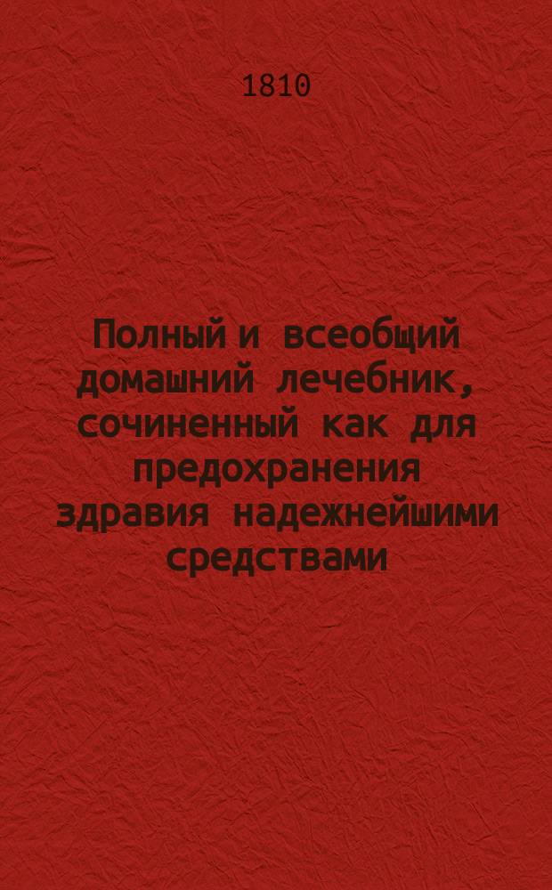 Полный и всеобщий домашний лечебник, сочиненный как для предохранения здравия надежнейшими средствами, так и для пользования болезней всякаго рода : с показанием прочин, разпознавательных признаков, гнезда, оборотов, усилия и исхода оных; также лекарств как повсюду пред глазами нашими находящихся, так и продаваемых в аптеках; наименования оных как российскими, так и латинскими словами; доброты, времени, употребления, количества и образа приема и других нужных обстоятельств, в пользу всякаго человека, какого бы он ни был состояния и рода жизни и в каких бы ни находился болезнях. Т. 3