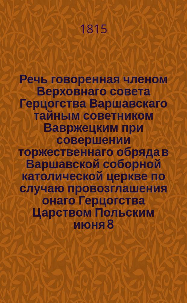 Речь говоренная членом Верховнаго совета Герцогства Варшавскаго тайным советником Вавржецким при совершении торжественнаго обряда в Варшавской соборной католической церкве по случаю провозглашения онаго Герцогства Царством Польским июня 8/20 дня 1815 года