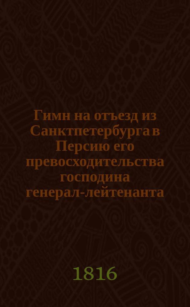Гимн на отъезд из Санктпетербурга в Персию его превосходительства господина генерал-лейтенанта, командира Отдельнаго Грузинскаго корпуса, главноуправляющаго гражданскою частию в Грузии и губерниях Астраханской и Кавказской, и назначеннаго чрезвычайным и полномочным послом в Персию, орденов св. Александра Невскаго, Георгия 2, Владимира 1 степени большаго креста, Анны 1 класса и разных иностранных орденов кавалера Алексея Петровича Ермолова
