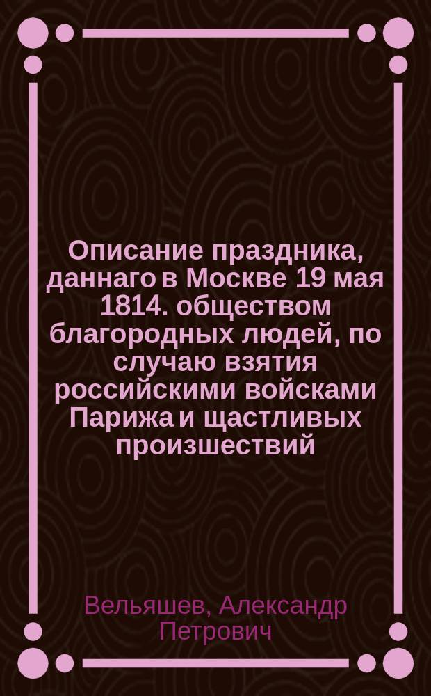 Описание праздника, даннаго в Москве 19 мая 1814. обществом благородных людей, по случаю взятия российскими войсками Парижа и щастливых произшествий, последовавших за занятием сей столицы.
