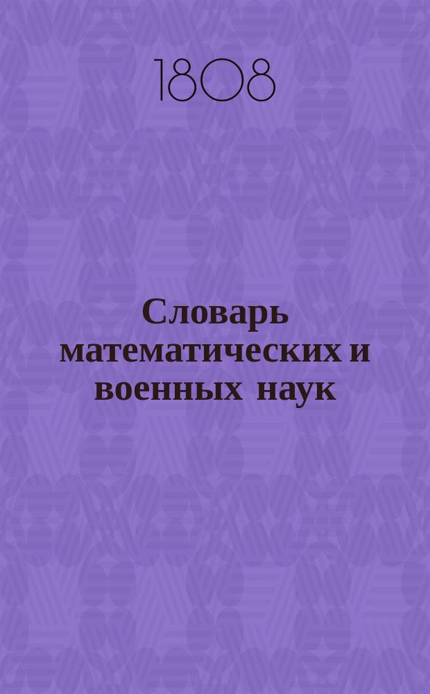 Словарь математических и военных наук : содержащий в себе названия всех наук, относящихся каким либо образом к математике и военному искуству; а именно: названия математическия, арифметическия, геометрическия, тригонометрическия, геодезическия, алгебраическия, физическия, механическия, гидравлическия, оптическия, гномоническия, астрономическия, архитектурныя, фортификационныя, архитектуры гидравлической, артиллерийския, минерныя, фейерверочныя, литейщичьи, ружейничьи, военныя, минералогическия, хронологическия, и некоторыя философическия, разположенныя азбучным порядком, и разтолкованныя хотя кратким, но ясным и достаточным образом. Ч. 2, т. 1 : A - D