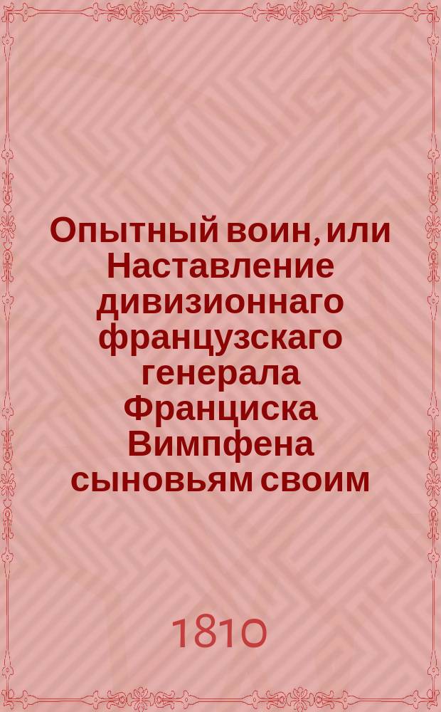 Опытный воин, или Наставление дивизионнаго французскаго генерала Франциска Вимпфена сыновьям своим, и всякому молодому человеку, посвящающему себя военной службе. : Чрез сие наставление руководствует генерал Вимпфен каждаго военнаго человека, начиная от малейших военных предприятий до больших сражений, которыя одне решить могут участь государств