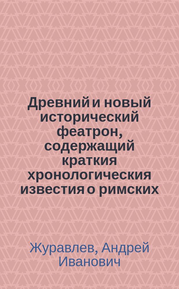 Древний и новый исторический феатрон, содержащий краткия хронологическия известия о римских, греческих и всероссийских императорах, царях и великих князях, также константинопольских патриархах, папах римских, всероссийских митрополитах и патриархах, московских и киевских митрополитах и архиепископах, от Р. Х. до 1812 года,