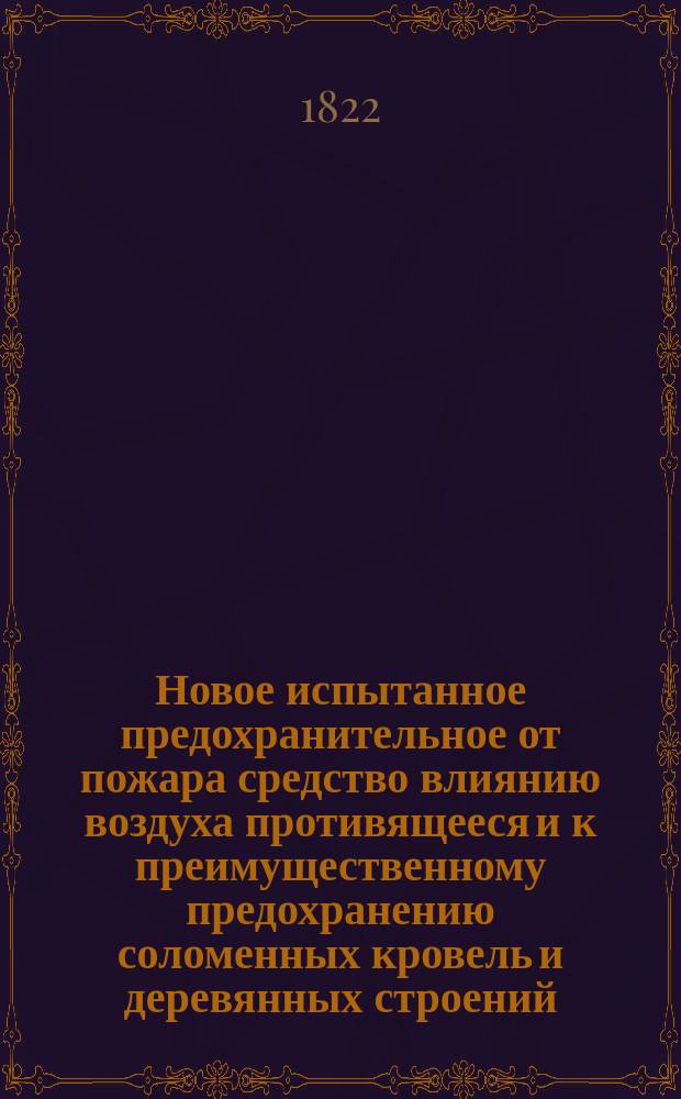 Новое испытанное предохранительное от пожара средство влиянию воздуха противящееся и к преимущественному предохранению соломенных кровель и деревянных строений, служащее