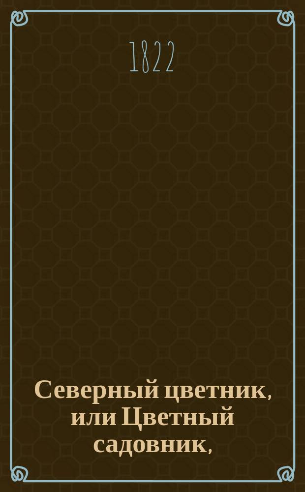 Северный цветник, или Цветный садовник, : Содержащий подробное руководство к заведению цветов для нашего севернаго климата