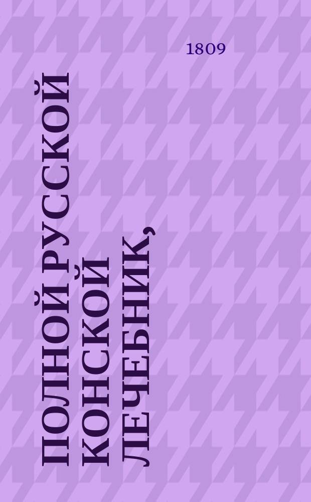 Полной русской конской лечебник, : содержащий подробное описание конских болезней, с практическими рецептами, как оныя совершенно пользовать; : с присовокуплением познания о свойстве и разных породах лошадей; о красоте и недостатках частей конскаго тела; о признаке лет; о сортировке лошадей и покупке оных; сведения о конских заводах и ярмарках в России; подробнаго наставления о учреждении и содержании конских заводов; школы верховой езды и пр