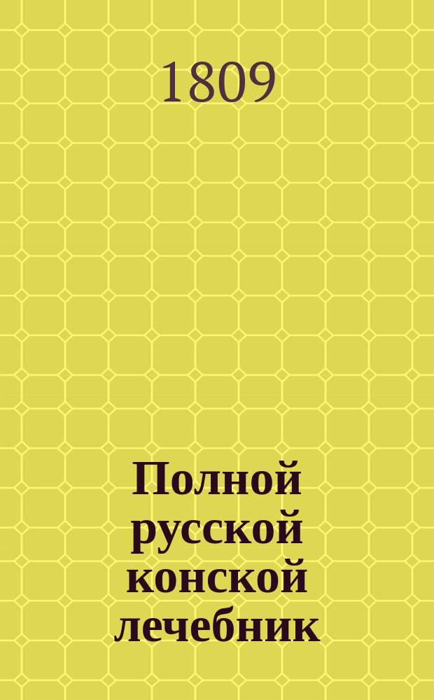 Полной русской конской лечебник : содержащий подробное описание конских болезней, с практическими рецептами, как оныя совершенно пользовать; с присовокуплением познания о свойстве и разных породах лошадей; о красоте и недостатках частей конскаго тела; о признаке лет; о сортировке лошадей и покупке оных; сведения о конских заводах и ярмарках в России; подробнаго наставления о учреждении и содержании конских заводов; школы верховой езды и пр. [Ч. 1]