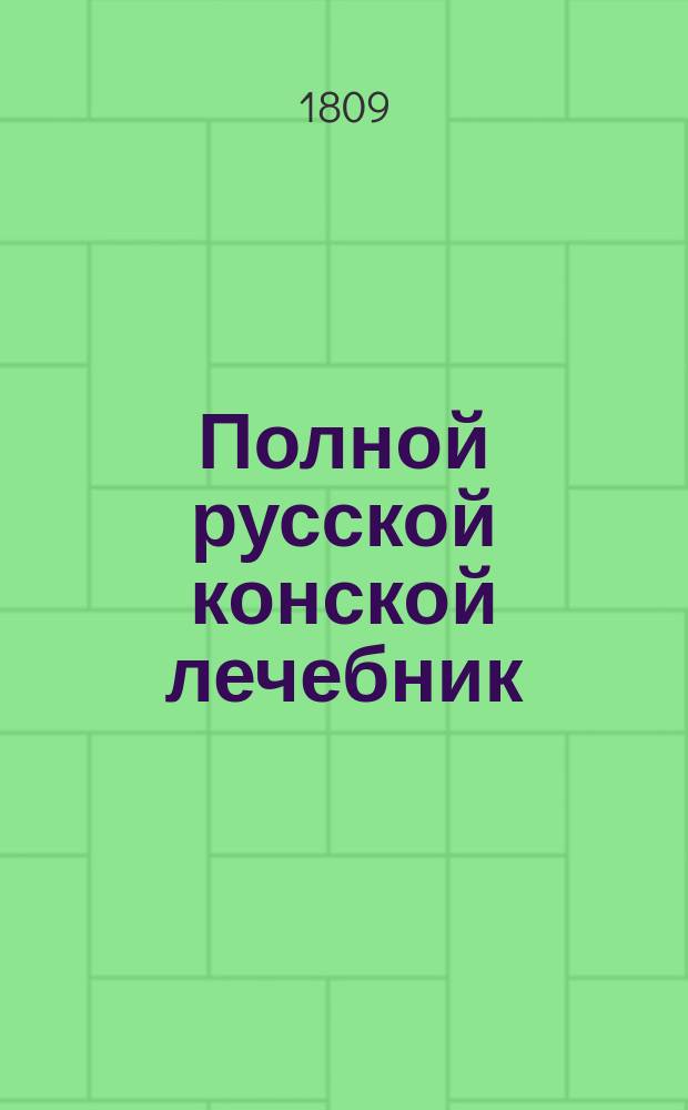 Полной русской конской лечебник : содержащий подробное описание конских болезней, с практическими рецептами, как оныя совершенно пользовать; с присовокуплением познания о свойстве и разных породах лошадей; о красоте и недостатках частей конскаго тела; о признаке лет; о сортировке лошадей и покупке оных; сведения о конских заводах и ярмарках в России; подробнаго наставления о учреждении и содержании конских заводов; школы верховой езды и пр. Ч. 2