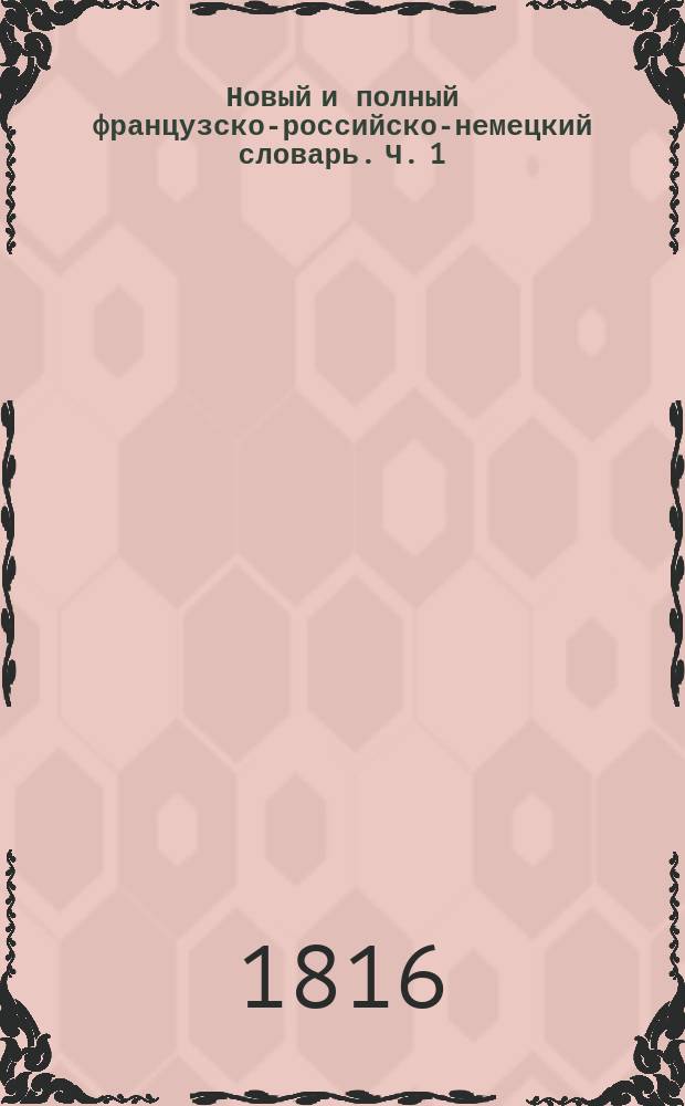 Новый и полный французско-российско-немецкий словарь. Ч. 1 : A - K