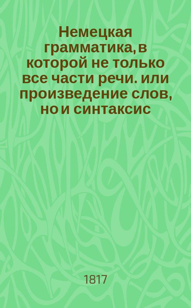 Немецкая грамматика, в которой не только все части речи. или произведение слов, но и синтаксис, или сочинение слов, оба надлежащими примерами объяснены,