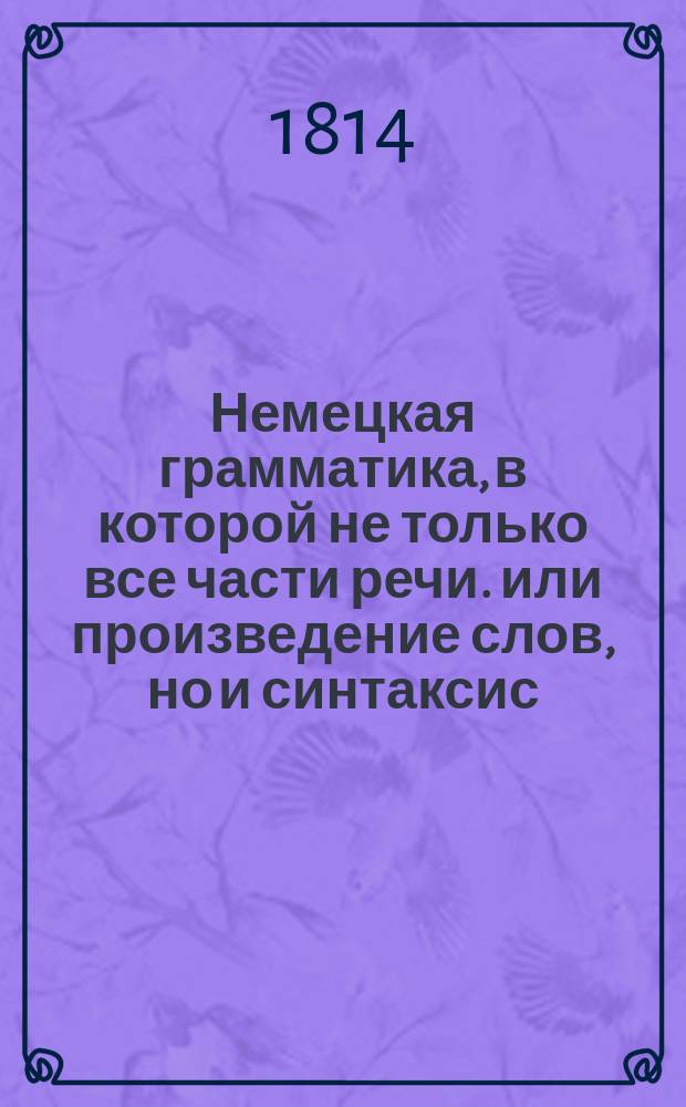 Немецкая грамматика, в которой не только все части речи. или произведение слов, но и синтаксис, или сочинение слов, оба надлежащими примерами объяснены,