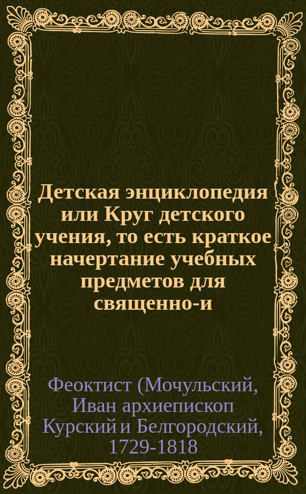 Детская энциклопедия или Круг детского учения, то есть краткое начертание учебных предметов для священно-и-церковнослужительских Курской епархии на службу церкви святой воспитываемых детей, с наставлением родителям и учителям, чему и как прежде всего оных младолетних детей обучать должно?