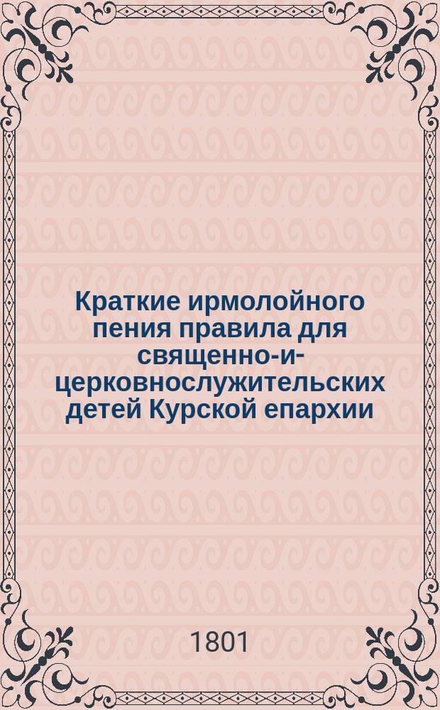 Краткие ирмолойного пения правила для священно-и-церковнослужительских детей Курской епархии, в домех и в семинарии обучающихся