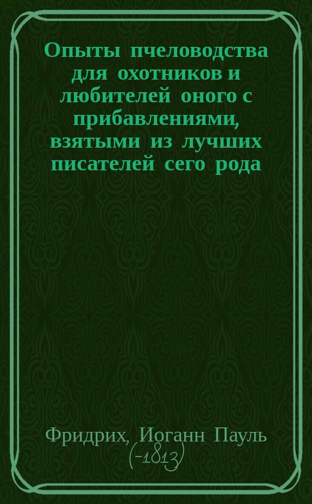 Опыты пчеловодства для охотников и любителей оного с прибавлениями, взятыми из лучших писателей сего рода, а особливо о роях, производимых посредством отводков и о магазейных или составных ульях, сочиненные пастором И.П. Фридериком, проповедником в Камине, что в Герцогстве Мекленбургском