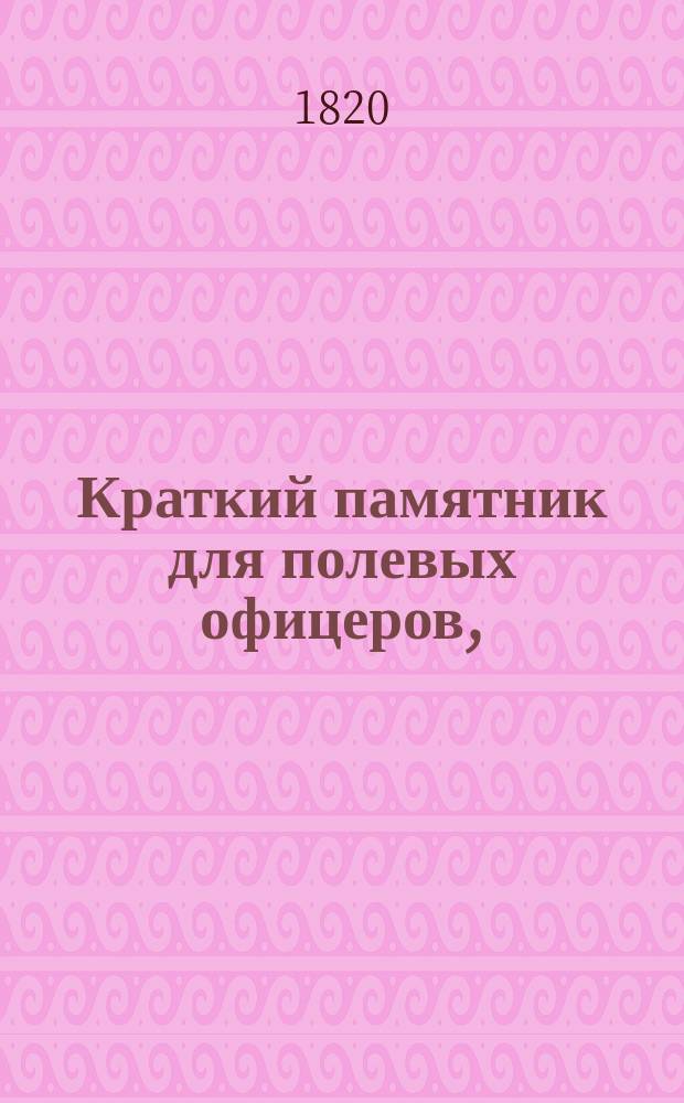 Краткий памятник для полевых офицеров, : содержащий в себе: разсуждение о правилах, коими должен руководствоваться офицер, как напоминающими ему важнейшия обязанности его звания; : издано в пользу благороднаго российскаго юношества, готовящагося поступить в воинскую службу