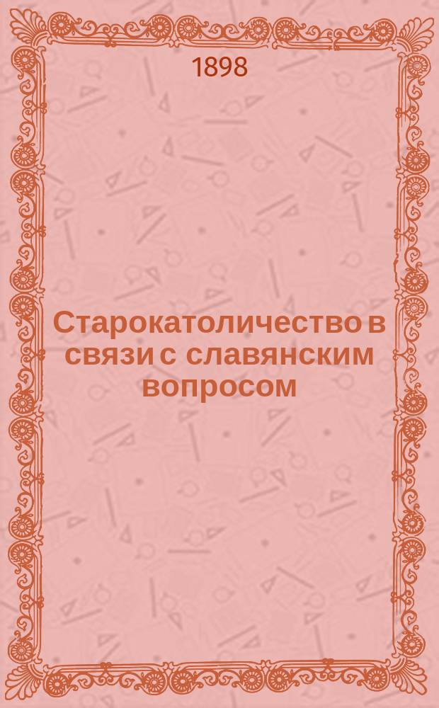 Старокатоличество в связи с славянским вопросом : Речь, произнесенная А.А. Киреевым в торжественном собрании г. г. членов С.-Петерб. слав. благотворительного о-ва 11 мая 1898 г