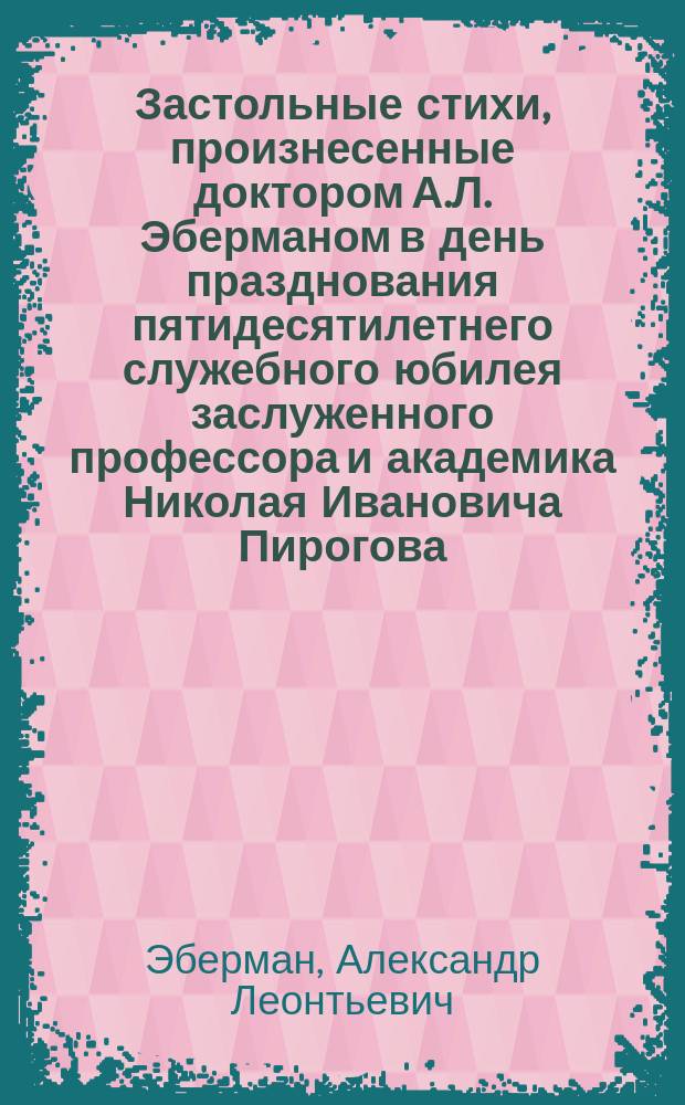 Застольные стихи, произнесенные доктором А.Л. Эберманом в день празднования пятидесятилетнего служебного юбилея заслуженного профессора и академика Николая Ивановича Пирогова, 24 мая 1881 года