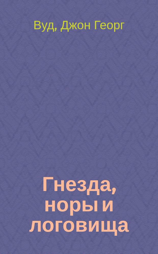 Гнезда, норы и логовища : Постройки, возводимые без помощи рук, с описанием образа жизни, нравов, привычек и находчивости животных