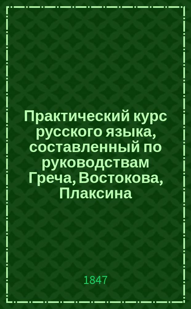 Практический курс русского языка, составленный по руководствам Греча, Востокова, Плаксина, Половцева, Иванова и других, для преподавания в низших и средних учебных заведениях русским и иностранцам