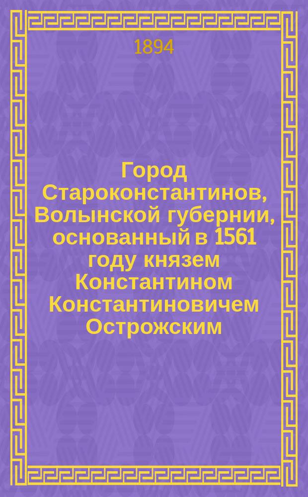 Город Староконстантинов, Волынской губернии, основанный в 1561 году князем Константином Константиновичем Острожским : исторический очерк