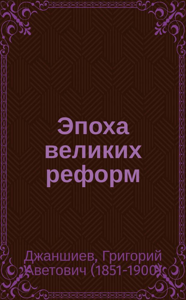 Эпоха великих реформ : (Освобождение крестьян. Отмена телесн. наказ. Университ. автономия. Земство. Цензур. реформа. Гласный суд. Воинская реформа. Город. самоуправление. Из обществ. хрон. Деятели преобр. эпохи) : Ист. справки : С портр. Джаншиева, Белинского, Грановского и др.