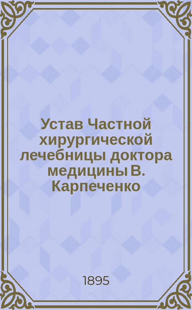 Устав Частной хирургической лечебницы доктора медицины В. Карпеченко : Утв. 16 февр. 1895 г.