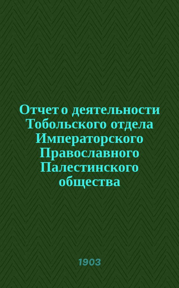 Отчет о деятельности Тобольского отдела Императорского Православного Палестинского общества....
