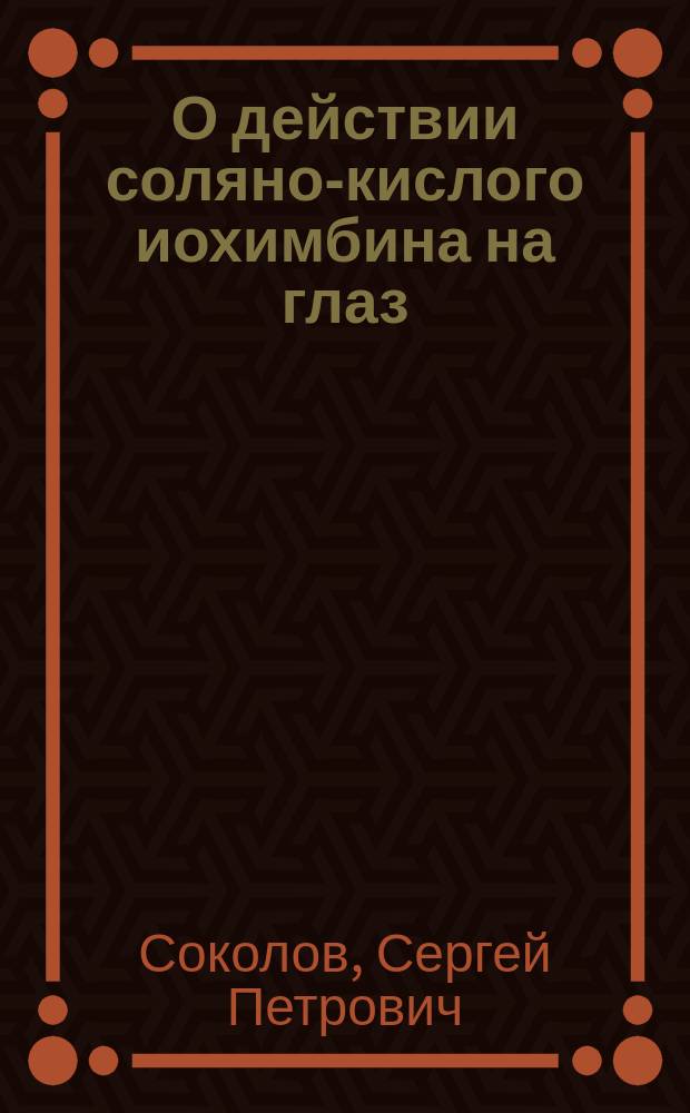 О действии соляно-кислого иохимбина на глаз : Клинико-эксперим. исслед. из Госпит. глаз. клиники проф. Л.Г. Беллярминова : Дис. на степ. д-ра мед. С.П. Соколова