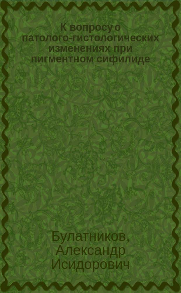 К вопросу о патолого-гистологических изменениях при пигментном сифилиде (Leucoderma siphiliticum) : Дис. на степ. д-ра мед. А.И. Булатникова