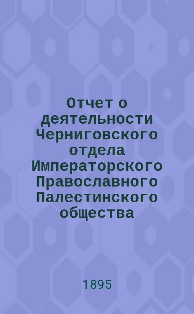 Отчет о деятельности Черниговского отдела Императорского Православного Палестинского общества... ... за 1-й год его существования