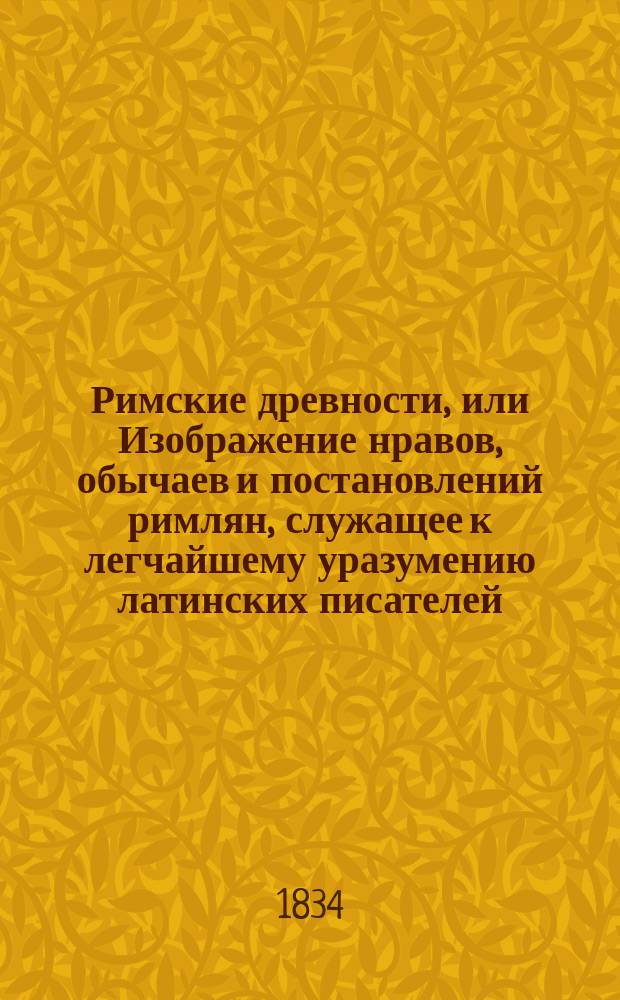 Римские древности, или Изображение нравов, обычаев и постановлений римлян, служащее к легчайшему уразумению латинских писателей : В пользу юношества : По соч. А. Адама в нем. пер. "Handbuch der römischem Alterthümer" и лекциям Гейне и Зибенкеса