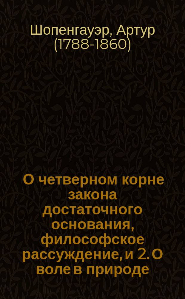 1. О четверном корне закона достаточного основания, [философское рассуждение], и 2. О воле в природе, [исследование подтверждений со стороны эмпирических наук, полученных философией автора со времени своего появления]