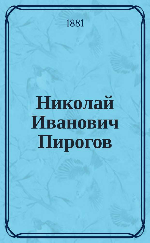 Николай Иванович Пирогов : Очерк его обществ. деятельности, как профессора, врача-хирурга, писателя и педагога, с 24 мая 1831 г. по 24 мая 1881 г