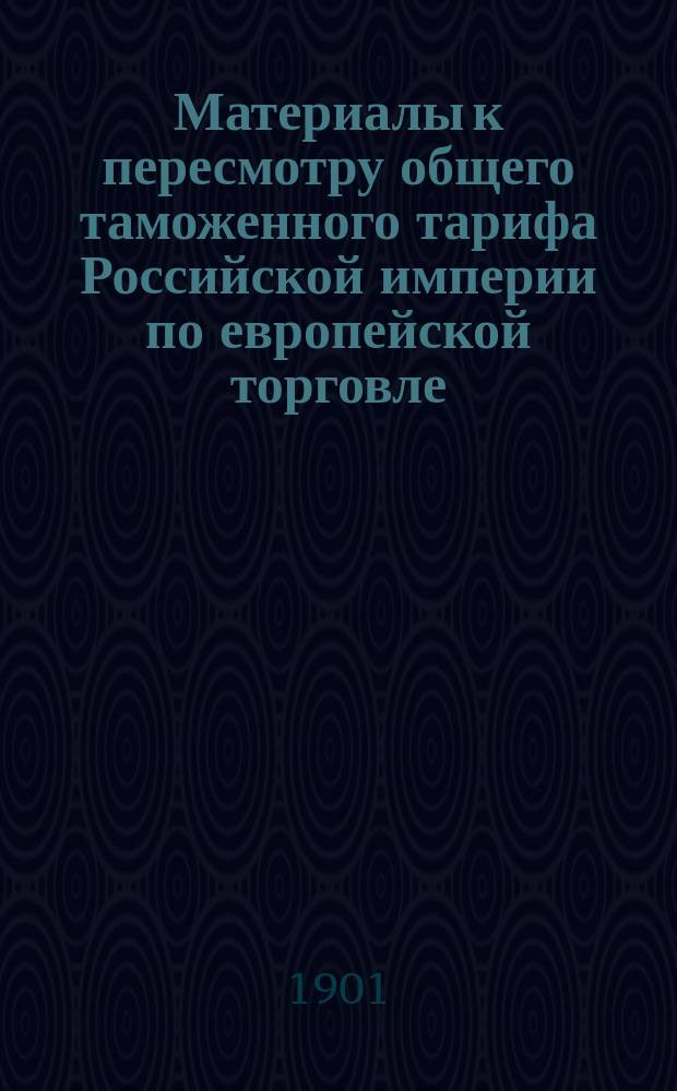 Материалы к пересмотру общего таможенного тарифа Российской империи по европейской торговле. Сравнительное обозрение тарифов по европейской торговле 1868 и 1891 гг. и последовательных изменений тарифа 1891 г. по 1 января 1901 г.