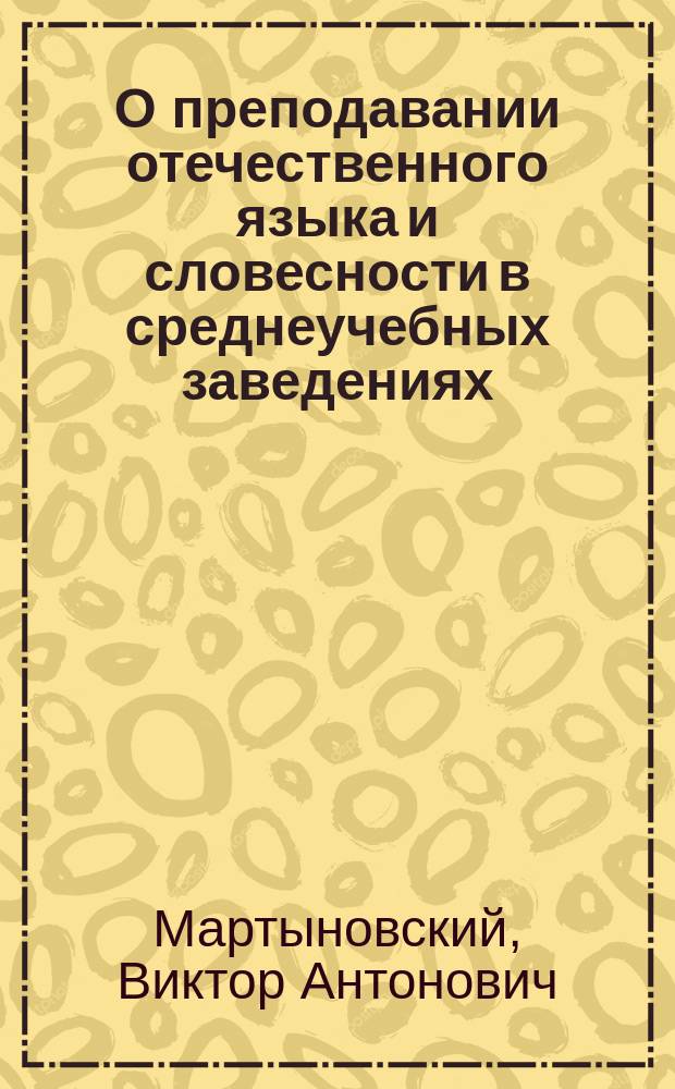О преподавании отечественного языка и словесности в среднеучебных заведениях : Руководство к преподаванию по кн.: "Русские писатели в выборе и обработке для школ" В. Мартыновского, дир. Тифлис. 3 гимназии