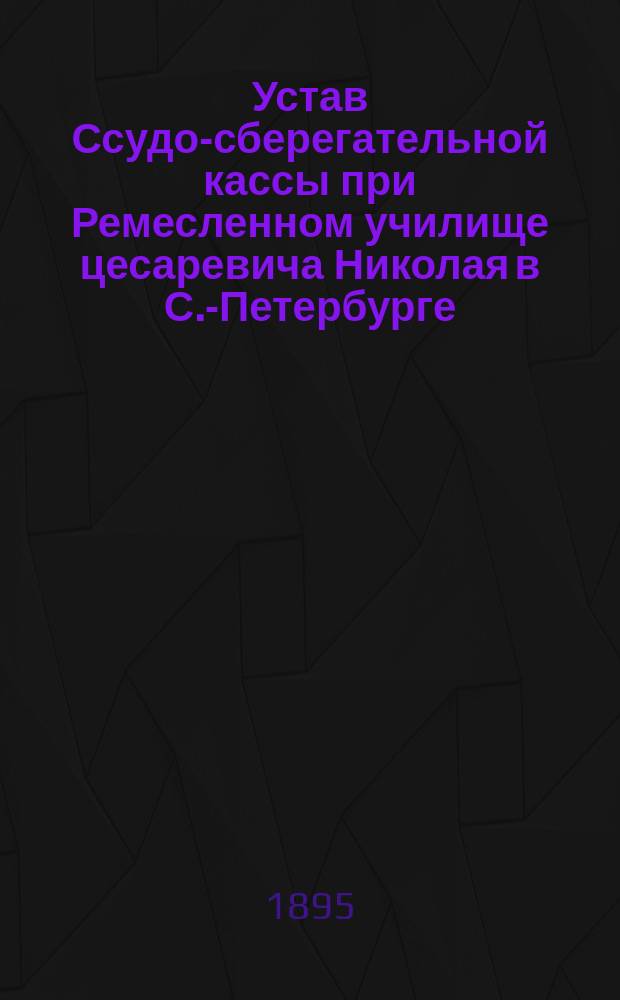Устав Ссудо-сберегательной кассы при Ремесленном училище цесаревича Николая в С.-Петербурге : Утв. 15 июля 1894 г.