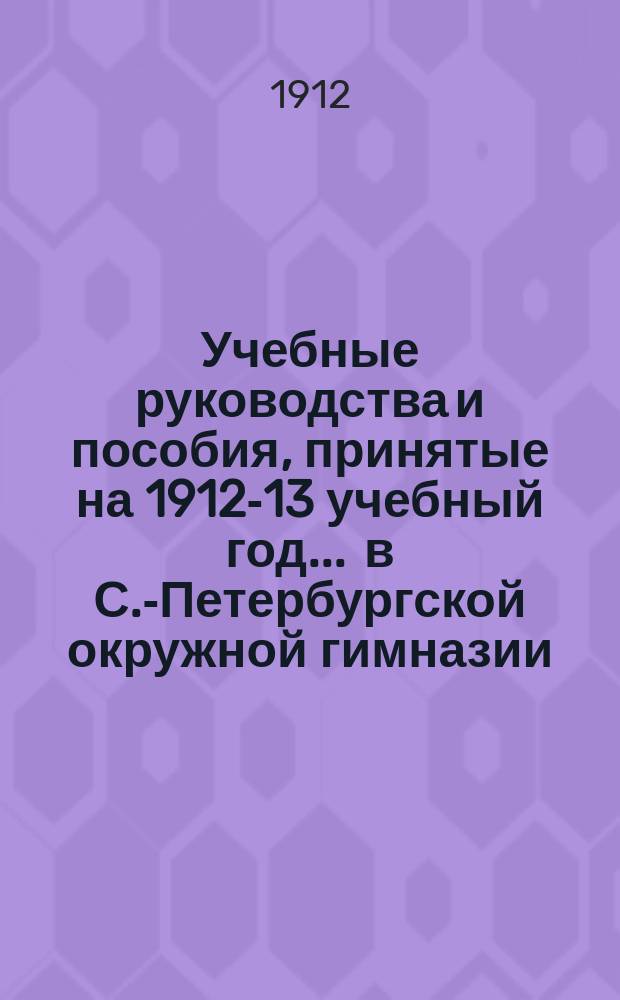 Учебные руководства и пособия, принятые на 1912-13 учебный год... ... в С.-Петербургской окружной гимназии