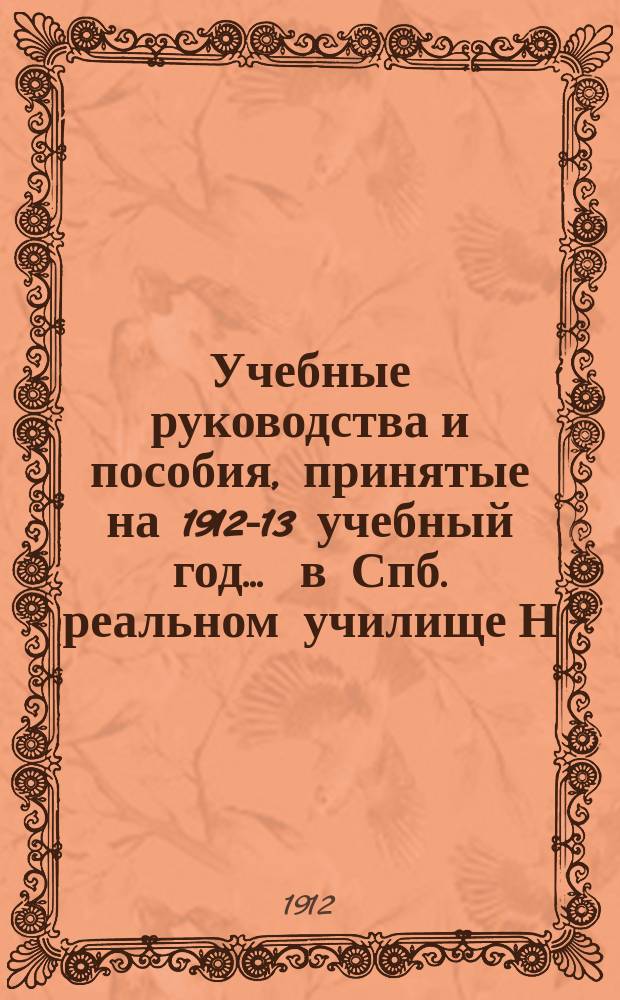 Учебные руководства и пособия, принятые на 1912-13 учебный год... ... в Спб. реальном училище Н.В. Богинского