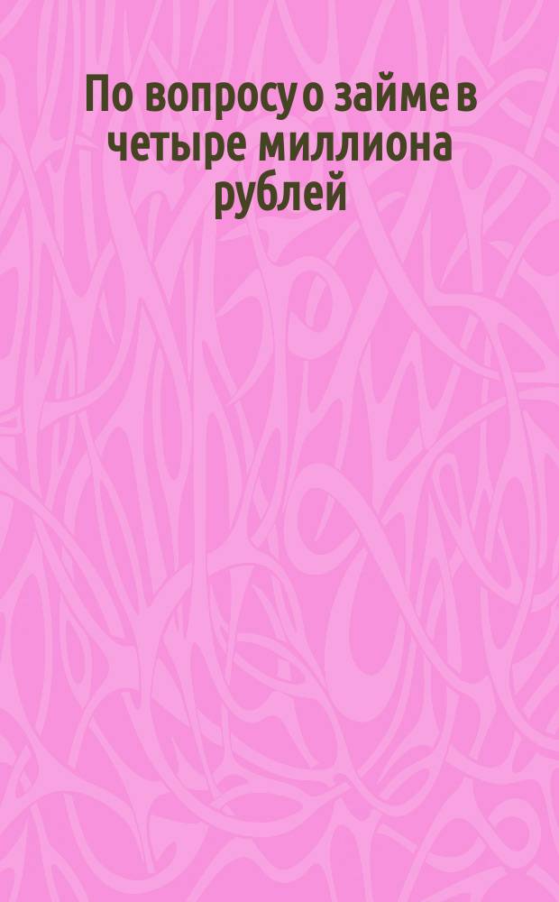 По вопросу о займе в четыре миллиона рублей : Сб. материалов Одес. гор. управы : Для докл. Одес. гор. думе