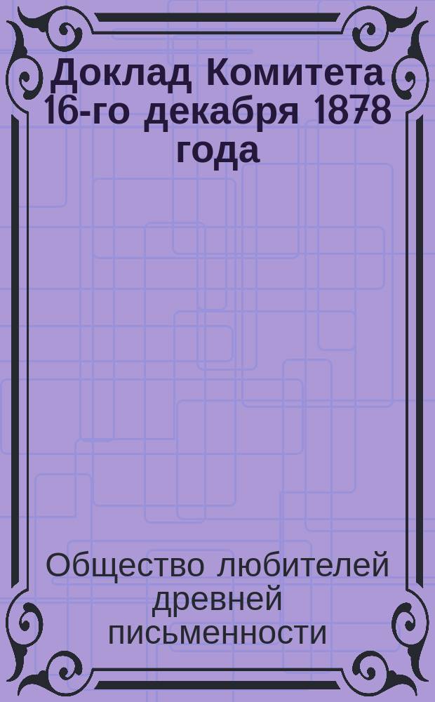 Доклад Комитета 16-го декабря 1878 года : С 11 прил. : (Описание рукописей и книгохранилищ, извлеч. из рукописей, монографии, сведения и заметки о памятниках древней письменности, библиогр. перечни исследований старинных текстов и сведения об изданиях, доставляемых О-ву разными лицами и учрежд.)