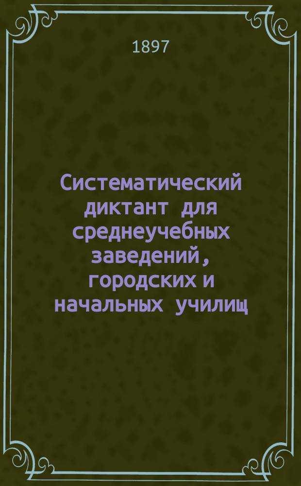 Систематический диктант для среднеучебных заведений, городских и начальных училищ