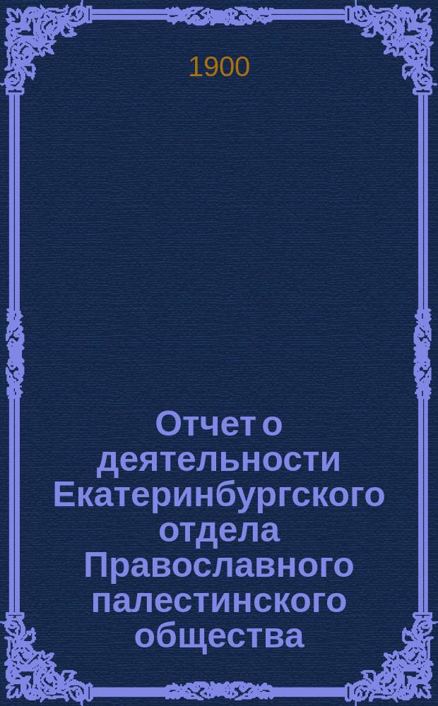 Отчет о деятельности Екатеринбургского отдела Православного палестинского общества... ... (с 1 марта 1899 г. по 1 марта 1900 г.)